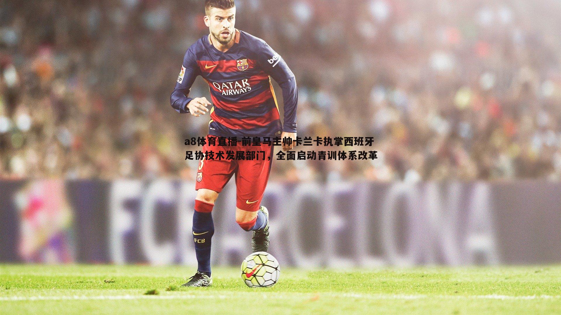 前皇马主帅卡兰卡执掌西班牙足协技术发展部门，全面启动青训体系改革